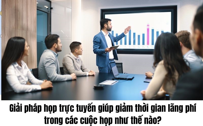 Giải pháp họp trực tuyến giúp giảm thời gian lãng phí trong các cuộc họp như thế nào?